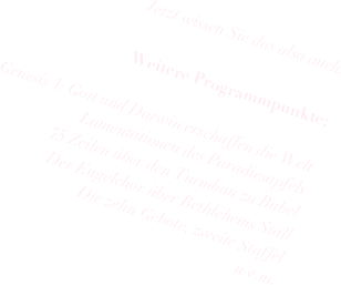 Jetzt wissen Sie das also auch.

Weitere Programmpunkte: 

Genesis 1: Gott und Darwin erschaffen die Welt
Lamentationen des Paradiesapfels
75 Zeilen über den Turmbau zu Babel
Der Engelchor über Bethlehems Stall
Die zehn Gebote, zweite Staffel
u.v.m.