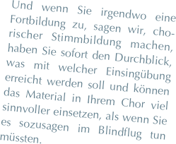 Und wenn Sie irgendwo eine Fortbildung zu, sagen wir, cho-rischer Stimmbildung machen, haben Sie sofort den Durchblick, was mit welcher Einsingübung erreicht werden soll und können das Material in Ihrem Chor viel sinnvoller einsetzen, als wenn Sie es sozusagen im Blindflug tun müssten.