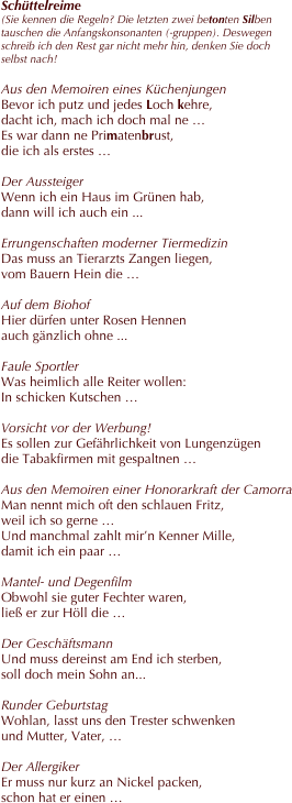 Schüttelreime 
(Sie kennen die Regeln? Die letzten zwei betonten Silben tauschen die Anfangskonsonanten (-gruppen). Deswegen schreib ich den Rest gar nicht mehr hin, denken Sie doch selbst nach!

Aus den Memoiren eines Küchenjungen
Bevor ich putz und jedes Loch kehre,
dacht ich, mach ich doch mal ne …
Es war dann ne Primatenbrust, 
die ich als erstes …

Der Aussteiger
Wenn ich ein Haus im Grünen hab,
dann will ich auch ein ...

Errungenschaften moderner Tiermedizin
Das muss an Tierarzts Zangen liegen,
vom Bauern Hein die …

Auf dem Biohof
Hier dürfen unter Rosen Hennen
auch gänzlich ohne ...

Faule Sportler
Was heimlich alle Reiter wollen:
In schicken Kutschen …

Vorsicht vor der Werbung!
Es sollen zur Gefährlichkeit von Lungenzügen
die Tabakfirmen mit gespaltnen …

Aus den Memoiren einer Honorarkraft der Camorra
Man nennt mich oft den schlauen Fritz,
weil ich so gerne …
Und manchmal zahlt mir’n Kenner Mille,
damit ich ein paar …

Mantel- und Degenfilm
Obwohl sie guter Fechter waren, 
ließ er zur Höll die …

Der Geschäftsmann
Und muss dereinst am End ich sterben,
soll doch mein Sohn an...

Runder Geburtstag
Wohlan, lasst uns den Trester schwenken
und Mutter, Vater, …

Der Allergiker
Er muss nur kurz an Nickel packen,
schon hat er einen …
