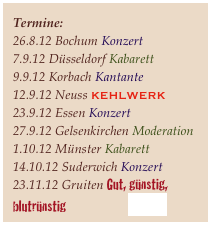 Termine:
26.8.12 Bochum Konzert
7.9.12 Düsseldorf Kabarett
9.9.12 Korbach Kantante
12.9.12 Neuss KEHLWERK
23.9.12 Essen Konzert 
27.9.12 Gelsenkirchen Moderation
1.10.12 Münster Kabarett 14.10.12 Suderwich Konzert
23.11.12 Gruiten Gut, günstig, blutrünstig                     näheres